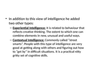 • In addition to this view of intelligence he added
two other types:
– Experiential Intelligence: It is related to behaviour that
reflects creative thinking. The extent to which one can
combine elements in new, unusual and useful ways.
– Contextual Intelligence: Commonly called “street
smarts”. People with this type of intelligence are very
good at getting along with others and figuring out how
to “get by” in difficult situations. It is a practical nitty
gritty set of cognitive skills.
 