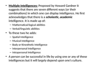 • Multiple Intelligences: Proposed by Howard Gardner it
suggests that there are seven different ways (or their
combinations) in which one can display intelligence. He first
acknowledges that there is a scholastic, academic
intelligence. It is made up of:
– Mathematical/logical abilities
– Verbal/linguistic abilities
• To these two he adds:
– Spatial Intelligence
– Musical Intelligence
– Body or Kinesthetic Intelligence
– Interpersonal Intelligence
– Intrapersonal Intelligence
• A person can be successful in life by using one or any of these
intelligences but it will largely depend upon one’s culture.
 