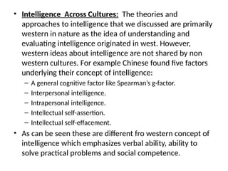• Intelligence Across Cultures: The theories and
approaches to intelligence that we discussed are primarily
western in nature as the idea of understanding and
evaluating intelligence originated in west. However,
western ideas about intelligence are not shared by non
western cultures. For example Chinese found five factors
underlying their concept of intelligence:
– A general cognitive factor like Spearman’s g-factor.
– Interpersonal intelligence.
– Intrapersonal intelligence.
– Intellectual self-assertion.
– Intellectual self-effacement.
• As can be seen these are different fro western concept of
intelligence which emphasizes verbal ability, ability to
solve practical problems and social competence.
 