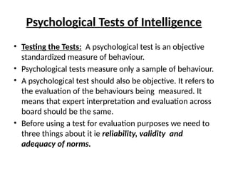 Psychological Tests of Intelligence
• Testing the Tests: A psychological test is an objective
standardized measure of behaviour.
• Psychological tests measure only a sample of behaviour.
• A psychological test should also be objective. It refers to
the evaluation of the behaviours being measured. It
means that expert interpretation and evaluation across
board should be the same.
• Before using a test for evaluation purposes we need to
three things about it ie reliability, validity and
adequacy of norms.
 