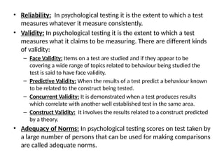• Reliability: In psychological testing it is the extent to which a test
measures whatever it measure consistently.
• Validity: In psychological testing it is the extent to which a test
measures what it claims to be measuring. There are different kinds
of validity:
– Face Validity: Items on a test are studied and if they appear to be
covering a wide range of topics related to behaviour being studied the
test is said to have face validity.
– Predictive Validity: When the results of a test predict a behaviour known
to be related to the construct being tested.
– Concurrent Validity: It is demonstrated when a test produces results
which correlate with another well established test in the same area.
– Construct Validity: It involves the results related to a construct predicted
by a theory.
• Adequacy of Norms: In psychological testing scores on test taken by
a large number of persons that can be used for making comparisons
are called adequate norms.
 