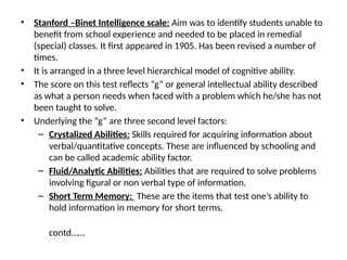 • Stanford –Binet Intelligence scale: Aim was to identify students unable to
benefit from school experience and needed to be placed in remedial
(special) classes. It first appeared in 1905. Has been revised a number of
times.
• It is arranged in a three level hierarchical model of cognitive ability.
• The score on this test reflects “g” or general intellectual ability described
as what a person needs when faced with a problem which he/she has not
been taught to solve.
• Underlying the “g” are three second level factors:
– Crystalized Abilities: Skills required for acquiring information about
verbal/quantitative concepts. These are influenced by schooling and
can be called academic ability factor.
– Fluid/Analytic Abilities: Abilities that are required to solve problems
involving figural or non verbal type of information.
– Short Term Memory: These are the items that test one’s ability to
hold information in memory for short terms.
contd……
 