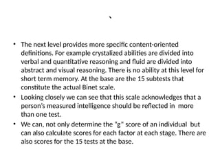 `
• The next level provides more specific content-oriented
definitions. For example crystalized abilities are divided into
verbal and quantitative reasoning and fluid are divided into
abstract and visual reasoning. There is no ability at this level for
short term memory. At the base are the 15 subtests that
constitute the actual Binet scale.
• Looking closely we can see that this scale acknowledges that a
person’s measured intelligence should be reflected in more
than one test.
• We can, not only determine the “g” score of an individual but
can also calculate scores for each factor at each stage. There are
also scores for the 15 tests at the base.
 