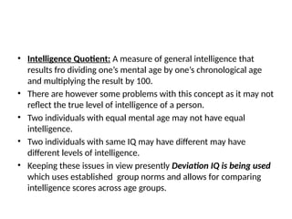 • Intelligence Quotient: A measure of general intelligence that
results fro dividing one’s mental age by one’s chronological age
and multiplying the result by 100.
• There are however some problems with this concept as it may not
reflect the true level of intelligence of a person.
• Two individuals with equal mental age may not have equal
intelligence.
• Two individuals with same IQ may have different may have
different levels of intelligence.
• Keeping these issues in view presently Deviation IQ is being used
which uses established group norms and allows for comparing
intelligence scores across age groups.
 
