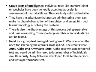 • Group Tests of Intelligence: Individual tests like Stanford-Binet
or Wechsler have been generally accepted as useful for
assessment of mental abilities. They are fairly valid and reliable.
• They have the advantage that person administering them can
make first hand observation of the subject and assess him and
his methodology of solving the problem.
• There is also the disadvantage of this process being expensive
and time consuming. Therefore large number of individuals can
not be tested.
• Need for a group test emerged during World War one when the
need for screening the recruits arose in USA. The results were
Army Alpha and Army Beta Tests. Alpha Test was a paper pencil
test and could be administered to large number of individuals
simultaneously. Army Beta was developed for illiterate persons
and was a performance test.
 