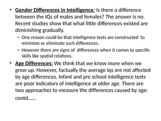 • Gender Differences in Intelligence: Is there a difference
between the IQs of males and females? The answer is no.
Recent studies show that what little differences existed are
diminishing gradually.
– One reason could be that intelligence tests are constructed to
minimize or eliminate such differences.
– However there are signs of differences when it comes to specific
skills like spatial relations.
• Age Differences: We think that we know more when we
grow up. However, factually the average Iqs are not affected
by age differences. Infant and pre school intelligence tests
are poor indicators of intelligence at older age. There are
two approaches to measure the differences caused by age:
contd……
 