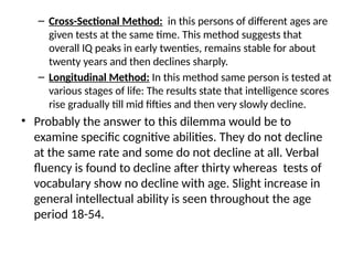 – Cross-Sectional Method: in this persons of different ages are
given tests at the same time. This method suggests that
overall IQ peaks in early twenties, remains stable for about
twenty years and then declines sharply.
– Longitudinal Method: In this method same person is tested at
various stages of life: The results state that intelligence scores
rise gradually till mid fifties and then very slowly decline.
• Probably the answer to this dilemma would be to
examine specific cognitive abilities. They do not decline
at the same rate and some do not decline at all. Verbal
fluency is found to decline after thirty whereas tests of
vocabulary show no decline with age. Slight increase in
general intellectual ability is seen throughout the age
period 18-54.
 
