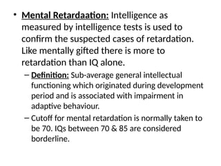 • Mental Retardaation: Intelligence as
measured by intelligence tests is used to
confirm the suspected cases of retardation.
Like mentally gifted there is more to
retardation than IQ alone.
– Definition: Sub-average general intellectual
functioning which originated during development
period and is associated with impairment in
adaptive behaviour.
– Cutoff for mental retardation is normally taken to
be 70. IQs between 70 & 85 are considered
borderline.
 