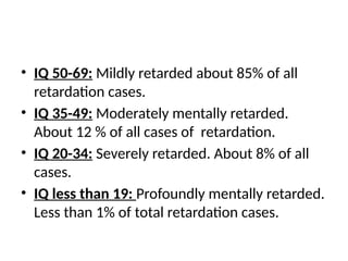 • IQ 50-69: Mildly retarded about 85% of all
retardation cases.
• IQ 35-49: Moderately mentally retarded.
About 12 % of all cases of retardation.
• IQ 20-34: Severely retarded. About 8% of all
cases.
• IQ less than 19: Profoundly mentally retarded.
Less than 1% of total retardation cases.
 