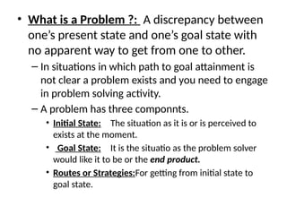 • What is a Problem ?: A discrepancy between
one’s present state and one’s goal state with
no apparent way to get from one to other.
– In situations in which path to goal attainment is
not clear a problem exists and you need to engage
in problem solving activity.
– A problem has three componnts.
• Initial State: The situation as it is or is perceived to
exists at the moment.
• Goal State: It is the situatio as the problem solver
would like it to be or the end product.
• Routes or Strategies:For getting from initial state to
goal state.
 