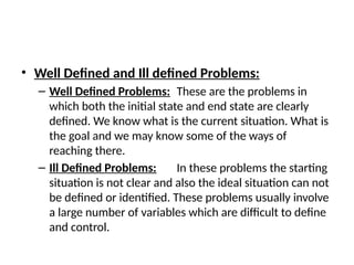• Well Defined and Ill defined Problems:
– Well Defined Problems: These are the problems in
which both the initial state and end state are clearly
defined. We know what is the current situation. What is
the goal and we may know some of the ways of
reaching there.
– Ill Defined Problems: In these problems the starting
situation is not clear and also the ideal situation can not
be defined or identified. These problems usually involve
a large number of variables which are difficult to define
and control.
 