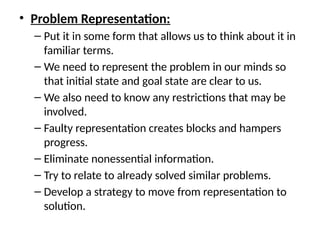 • Problem Representation:
– Put it in some form that allows us to think about it in
familiar terms.
– We need to represent the problem in our minds so
that initial state and goal state are clear to us.
– We also need to know any restrictions that may be
involved.
– Faulty representation creates blocks and hampers
progress.
– Eliminate nonessential information.
– Try to relate to already solved similar problems.
– Develop a strategy to move from representation to
solution.
 