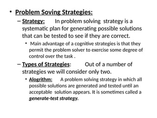 • Problem Soving Strategies:
– Strategy: In problem solving strategy is a
systematic plan for generating possible solutions
that can be tested to see if they are correct.
• Main advantage of a cognitive strategies is that they
permit the problem solver to exercise some degree of
control over the task .
– Types of Strategies: Out of a number of
strategies we will consider only two.
• Alogrithm: A problem solving strategy in which all
possible solutions are generated and tested until an
acceptable solution appears. It is sometimes called a
generate-test strategy.
 