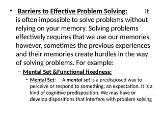 • Barriers to Effective Problem Solving: It
is often impossible to solve problems without
relying on your memory. Solving problems
effectively requires that we use our memories,
however, sometimes the previous experiences
and their memories create hurdles in the way
of solving problems. For example:
– Mental Set &Functional fixedness:
• Mental Set: A mental set is a predisposed way to
perceive or respond to something; an expectation. It is a
kind of cognitive predisposition. We may have or
develop dispositions that interfere with problem solving
 