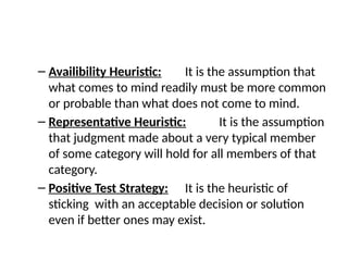 – Availibility Heuristic: It is the assumption that
what comes to mind readily must be more common
or probable than what does not come to mind.
– Representative Heuristic: It is the assumption
that judgment made about a very typical member
of some category will hold for all members of that
category.
– Positive Test Strategy: It is the heuristic of
sticking with an acceptable decision or solution
even if better ones may exist.
 