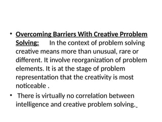 • Overcoming Barriers With Creative Prroblem
Solving: In the context of problem solving
creative means more than unusual, rare or
different. It involve reorganization of problem
elements. It is at the stage of problem
representation that the creativity is most
noticeable .
• There is virtually no correlation between
intelligence and creative problem solving.
 
