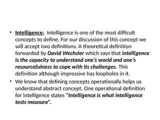 • Intelligence: Intelligence is one of the most difficult
concepts to define. For our discussion of this concept we
will accept two definitions. A theoretical definition
forwarded by David Wechsler which says that intelligence
is the capacity to understand one’s world and one’s
resourcefulness to cope with its challenges. This
definition although impressive has loopholes in it.
• We know that defining concepts operationally helps us
understand abstract concept. One operational definition
for intelligence states “Intelligence is what intelligence
tests measure”.
 