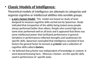 • Classic Models of Intelligence:
Theoretical models of intelligence are attempts to categorize and
organize cognitive or intellectual abilities into sensible groups.
– g and s factors Model: This model was based on study of tests
designed to measure cognitive skills carried out by Spearman. Study
indicated that irrespective of the ability being tested some people
always performed better than others. People who scored high one
some tests performed well on all tests and it appeared that there was
some intellectual power that facilitated performance in general.
Variations in performances reflected strengths and weaknesses for
specific skills. Spearman concluded that intelligence consisted of two
factors the general factor he termed as g-factor and a collection of
cognitive skills called s-factors.
– He believed that g-factor was independent of knowledge or content. It
went beyond knowing facts. Whereas s-factors are the specific skills
used in performance of specific tasks.
 