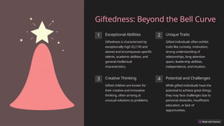 Giftedness: Beyond the Bell Curve
1 Exceptional Abilities
Giftedness is characterized by
exceptionally high IQ (130 and
above) and encompasses specific
talents, academic abilities, and
general intellectual
characteristics.
2 Unique Traits
Gifted individuals often exhibit
traits like curiosity, motivation,
strong understanding of
relationships, long attention
spans, leadership abilities,
independence, and intuition.
3 Creative Thinking
Gifted children are known for
their creative and innovative
thinking, often arriving at
unusual solutions to problems.
4 Potential and Challenges
While gifted individuals have the
potential to achieve great things,
they may face challenges due to
personal obstacles, insufficient
education, or lack of
opportunities.
 