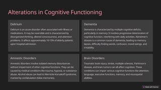 Alterations in Cognitive Functioning
Delirium
Delirium is an acute disorder often associated with illness or
medications. It may be reversible and is characterized by
disorganized thinking, altered consciousness, and attention
problems. It affects approximately 10-15% of elderly patients
upon hospital admission.
Dementia
Dementia is characterized by multiple cognitive deficits,
particularly in memory. It involves progressive deterioration of
cognitive function, interfering with daily activities. Alzheimer's
disease is a common cause of dementia, leading to memory
lapses, difficulty finding words, confusion, mood swings, and
irritability.
Amnestic Disorders
Amnestic disorders involve isolated memory disturbances
without impairment of other cognitive functions. They can be
caused by medical conditions like trauma, hypoxia, or substance
abuse. Alcohol abuse can lead to Wernicke-Korsakoff syndrome,
marked by confabulation (false memories).
Brain Disorders
Traumatic brain injury, stroke, multiple sclerosis, Parkinson's
disease, and brain tumors can all affect cognition. These
conditions can impair various cognitive functions like attention,
language, executive functions, memory, and visuospatial
abilities.
 