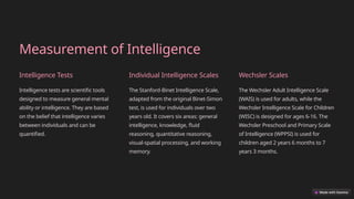 Measurement of Intelligence
Intelligence Tests
Intelligence tests are scientific tools
designed to measure general mental
ability or intelligence. They are based
on the belief that intelligence varies
between individuals and can be
quantified.
Individual Intelligence Scales
The Stanford-Binet Intelligence Scale,
adapted from the original Binet-Simon
test, is used for individuals over two
years old. It covers six areas: general
intelligence, knowledge, fluid
reasoning, quantitative reasoning,
visual-spatial processing, and working
memory.
Wechsler Scales
The Wechsler Adult Intelligence Scale
(WAIS) is used for adults, while the
Wechsler Intelligence Scale for Children
(WISC) is designed for ages 6-16. The
Wechsler Preschool and Primary Scale
of Intelligence (WPPSI) is used for
children aged 2 years 6 months to 7
years 3 months.
 