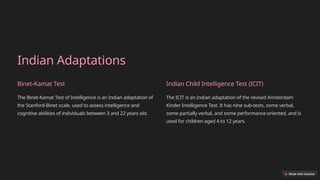 Indian Adaptations
Binet-Kamat Test
The Binet-Kamat Test of Intelligence is an Indian adaptation of
the Stanford-Binet scale, used to assess intelligence and
cognitive abilities of individuals between 3 and 22 years old.
Indian Child Intelligence Test (ICIT)
The ICIT is an Indian adaptation of the revised Amsterdam
Kinder Intelligence Test. It has nine sub-tests, some verbal,
some partially verbal, and some performance-oriented, and is
used for children aged 4 to 12 years.
 