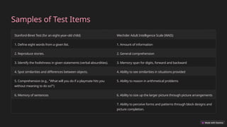 Samples of Test Items
Stanford-Binet Test (for an eight-year-old child) Wechsler Adult Intelligence Scale (WAIS)
1. Define eight words from a given list. 1. Amount of information
2. Reproduce stories. 2. General comprehension
3. Identify the foolishness in given statements (verbal absurdities). 3. Memory span for digits, forward and backward
4. Spot similarities and differences between objects. 4. Ability to see similarities in situations provided
5. Comprehension (e.g., "What will you do if a playmate hits you
without meaning to do so?")
5. Ability to reason in arithmetical problems
6. Memory of sentences 6. Ability to size up the larger picture through picture arrangements
7. Ability to perceive forms and patterns through block designs and
picture completion.
 