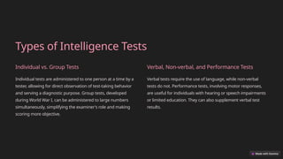 Types of Intelligence Tests
Individual vs. Group Tests
Individual tests are administered to one person at a time by a
tester, allowing for direct observation of test-taking behavior
and serving a diagnostic purpose. Group tests, developed
during World War I, can be administered to large numbers
simultaneously, simplifying the examiner's role and making
scoring more objective.
Verbal, Non-verbal, and Performance Tests
Verbal tests require the use of language, while non-verbal
tests do not. Performance tests, involving motor responses,
are useful for individuals with hearing or speech impairments
or limited education. They can also supplement verbal test
results.
 