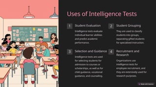 Uses of Intelligence Tests
1 Student Evaluation
Intelligence tests evaluate
individual learner abilities
and predict academic
performance.
2 Student Grouping
They are used to classify
students into groups,
separating gifted students
for specialized instruction.
3 Selection and Guidance
Intelligence tests are used
for selecting students for
admission to courses or
scholarships, as well as for
child guidance, vocational
guidance, and counseling.
4 Recruitment and
Research
Organizations use
intelligence tests for
employee recruitment, and
they are extensively used for
research purposes.
 