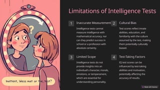 Limitations of Intelligence Tests
1 Inaccurate Measurement
Intelligence tests cannot
measure intelligence with
mathematical accuracy, nor
can they predict success in
school or a profession with
absolute certainty.
2 Cultural Bias
Test scores reflect innate
abilities, education, and
familiarity with the culture
assumed by the test, making
them potentially culturally
biased.
3 Limited Scope
Intelligence tests do not
provide insights into an
individual's character, morals,
emotions, or temperament,
which are essential for
understanding personality.
4 Test-Taking Factors
IQ test scores can be
influenced by test-taking
abilities and motivation,
potentially affecting the
accuracy of results.
 