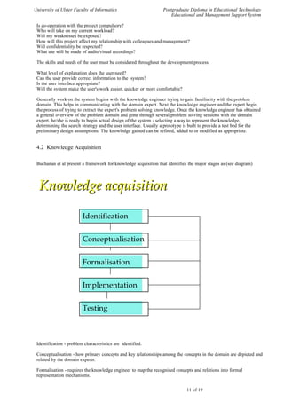 University of Ulster Faculty of Informatics                      Postgraduate Diploma in Educational Technology
                                                                     Educational and Management Support System

 Is co-operation with the project compulsory?
 Who will take on my current workload?
 Will my weaknesses be exposed?
 How will this project affect my relationship with colleagues and management?
 Will confidentiality be respected?
 What use will be made of audio/visual recordings?

 The skills and needs of the user must be considered throughout the development process.

 What level of explanation does the user need?
 Can the user provide correct information to the system?
 Is the user interface appropriate?
 Will the system make the user's work easier, quicker or more comfortable?

 Generally work on the system begins with the knowledge engineer trying to gain familiarity with the problem
 domain. This helps in communicating with the domain expert. Next the knowledge engineer and the expert begin
 the process of trying to extract the expert's problem solving knowledge. Once the knowledge engineer has obtained
 a general overview of the problem domain and gone through several problem solving sessions with the domain
 expert, he/she is ready to begin actual design of the system - selecting a way to represent the knowledge,
 determining the search strategy and the user interface. Usually a prototype is built to provide a test bed for the
 preliminary design assumptions. The knowledge gained can be refined, added to or modified as appropriate.


 4.2 Knowledge Acquisition

 Buchanan et al present a framework for knowledge acquisition that identifies the major stages as (see diagram)




  Knowledge acquisition

                         Identification


                         Conceptualisation


                         Formalisation


                         Implementation


                         Testing



 Identification - problem characteristics are identified.

 Conceptualisation - how primary concepts and key relationships among the concepts in the domain are depicted and
 related by the domain experts.

 Formalisation - requires the knowledge engineer to map the recognised concepts and relations into formal
 representation mechanisms.


                                                                             11 of 19
 