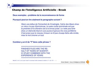 Champ de l’Intelligence Artificielle - Break
Olivier Boisard - Cours d’Intelligence Artificielle
Deux exemples - problème de la reconnaissance de forme
Pourquoi peut-on lire aisément le paragraphe suivant ?
Sleon une édtue de l'Uvinertisé de Cmabrigde, l'odrre des ltteers dnas
un mtos n'a pas d'ipmrotncae, la suele coshe ipmrotnate est que
la pmeirère et la drenèire soit à la bnnoe pclae. Le rsete peut êrte
dnas un dsérorde ttoal et vuos puoevz tujoruos lrie snas porlblème.
C'est prace que le creaveu hmauin ne lit pas chuaqe ltetre elle-mmêe,
mias le mot cmome un tuot.
Combien y-a-t-il de "F"dans cette phrase ?
+++++++++++++++++++++++++++
FINISHED FILES ARE THE RE-
SULT OF YEARS OF SCIENTIF-
IC STUDY COMBINED WITH THE
EXPERIENCE OF YEARS
+++++++++++++++++++++++++++
Réponse : non il n’y en a pas 3 mais 6 ! (le cerveau humain a tendance à oublier le « F » de « OF » … .)
 