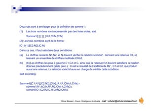 Olivier Boisard - Cours d’Intelligence Artificielle - mail : olivier@olivier-boisard.net
Deux cas sont à envisager pour la définition de somme1 :
(1) Les trois nombres sont représentés par des listes vides, soit :
Somme1([ ],[ ],[ ],0,0,Chfs,Chfs)
(2) Les trois nombres sont de la forme :
[C1:N1],[C2:N2],[C:N]
Dans ce cas, il faut satisfaire deux conditions :
(a) Le chiffres restants N1,N2, et N doivent vérifier la relation somme1, donnant une retenue R2, et
laissant un ensemble de chiffres inutilisés Chfs2.
(b) (b) Les chiffres les plus à gauche C1,C2 et C, ainsi que la retenue R2 doivent satisfaire la relation
donnée précédemment (slide prec.) : C est le résultat de l’addition de R2 , C1 et C2, qui produit
aussi une retenue. La relation somchif aura en charge de vérifier cette condition.
Soit en prolog :
Somme1([C1:N1],[C2:N2],[D:N], R1,R,Chfs1,Chfs):-
somme1(N1,N2,N,R1,R2,Chfs1,Chfs2),
somchif(C1,C2,R2,C,R,Chfs2,Chfs).
 