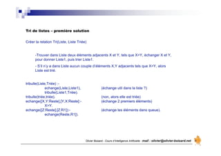 Olivier Boisard - Cours d’Intelligence Artificielle - mail : olivier@olivier-boisard.net
Tri de listes – première solution
Créer la relation Tri(Liste, Liste Triée)
-Trouver dans Liste deux éléments adjacents X et Y, tels que X>Y, échanger X et Y,
pour donner Liste1, puis trier Liste1.
- S’il n’y a dans Liste aucun couple d’éléments X,Y adjacents tels que X>Y, alors
Liste est trié.
tribulle(Liste,Triée) :-
echange(Liste,Liste1), (échange util dans la liste ?)
tribulle(Liste1,Triée).
tribulle(triée,triée). (non, alors elle est triée)
echange([X,Y:Reste],[Y,X:Reste]:- (échange 2 premiers éléments)
X>Y.
echange([Z:Reste],[Z:R1]):- (échange les éléments dans queue).
echange(Reste,R1]).
 