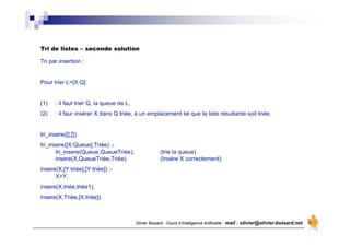 Olivier Boisard - Cours d’Intelligence Artificielle - mail : olivier@olivier-boisard.net
Tri par insertion :
Pour trier L=[X:Q]
(1) : il faut trier Q, la queue de L,
(2) : il faur insérer X dans Q triée, à un emplacement tel que la liste résultante soit triée.
tri_insere([],[]).
tri_insere([X:Queue],Triée) :-
tri_insere(Queue,QueueTriée), (trie la queue)
insere(X,QueueTriée,Triée). (Insère X correctement).
insere(X,[Y:triée],[Y:triée]) :-
X>Y,
insere(X,triée,triée1).
insere(X,Triée,[X:triée]).
Tri de listes – seconde solution
 