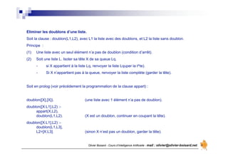 Olivier Boisard - Cours d’Intelligence Artificielle - mail : olivier@olivier-boisard.net
Eliminer les doublons d’une liste.
Soit la clause : doublon(L1,L2), avec L1 la liste avec des doublons, et L2 la liste sans doublon.
Principe :
(1) Une liste avec un seul élément n’a pas de doublon (condition d’arrêt).
(2) Soit une liste L. Isoler sa tête X de sa queue Lq.
- si X appartient à la liste Lq, renvoyer la liste Lquper la t^te).
- Si X n’appartient pas à la queue, renvoyer la liste complète (garder la tête).
Soit en prolog (voir précédement la programmation de la clause appart) :
doublon([X],[X]). (une liste avec 1 élément n’a pas de doublon).
doublon([X:L1],L2) :-
appart(X,L2),
doublon(L1,L2). (X est un doublon, continuer en coupant la tête).
doublon([X:L1],L2) :-
doublon(L1,L3],
L2=[X:L3]. (sinon X n’est pas un doublon, garder la tête).
 