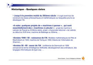 Historique - Quelques dates
Olivier Boisard - Cours d’Intelligence Artificielle
• Jusqu’à la première moitié du XXième siècle : il s’agit avant tout de
construire les bases philosophiques et mathématiques sur lesquelles pourra se
développer l’IA.
•A noter, quelques projets de « machines à penser » , qui sont
essentiellement des « machines à calculer » : projet de machine à
calculer de Pascal au XVIIème siècle, projet « d’automate rationnel » de Leibnitz
au début du XVIII ème, machine de Babbage au XXième, …
•Années 1940 / 50 : naissance de l’IA. Modèles mathématiques de Pitts et
MacColloch en 1943; machine de Türing en 1950; théorie de l’information de
Shannon,…
•Années 50 - 60 : essor de l’IA : conférence de Darmouth en 1956
consacrant le terme d’Intelligence Artificielle; développement des ordinateurs, des
langages informatiques de type Lisp, …
 