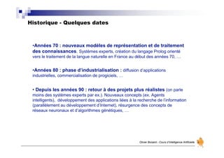 Historique - Quelques dates
Olivier Boisard - Cours d’Intelligence Artificielle
•Années 70 : nouveaux modèles de représentation et de traitement
des connaissances. Systèmes experts, création du langage Prolog orienté
vers le traitement de la langue naturelle en France au début des années 70, …
•Années 80 : phase d’industrialisation : diffusion d’applications
industrielles, commercialisation de progiciels, …
• Depuis les années 90 : retour à des projets plus réalistes (on parle
moins des systèmes experts par ex.). Nouveaux concepts (ex. Agents
intelligents), développement des applications liées à la recherche de l’information
(parallèlement au développement d’Internet), résurgence des concepts de
réseaux neuronaux et d’algorithmes génétiques, …
 