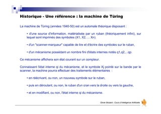 Historique - Une référence : la machine de Türing
Olivier Boisard - Cours d’Intelligence Artificielle
La machine de Türing (années 1940-50) est un automate théorique disposant :
• d'une source d'information, matérialisée par un ruban (théoriquement infini), sur
lequel sont imprimés des symboles (X1, X2, ... Xn).
• d'un "scanner-marqueur" capable de lire et d'écrire des symboles sur le ruban,
• d'un mécanisme possédant un nombre fini d'états internes notés q1,q2,...qp.
Ce mécanisme affichera son état courant sur un compteur.
Connaissant l'état interne qi du mécanisme, et le symbole Xj pointé sur la bande par le
scanner, la machine pourra effectuer des traitements élémentaires :
• en réécrivant, ou non, un nouveau symbole sur le ruban,
• puis en déroulant, ou non, le ruban d'un cran vers la droite ou vers la gauche,
• et en modifiant, ou non, l'état interne qi du mécanisme.
 