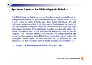Systèmes formels - La Bibliothèque de Babel …
Olivier Boisard - Cours d’Intelligence Artificielle
"La Bibliothèque de Babel est une sphère dont le centre véritable est un
hexagone quelconque, et dont la circonférence est inaccessible /.../. Il n'y
a pas, dans la vaste Bibliothèque, deux livres identiques. De ces
prémisses incontournables, il déduisit que la Bibliothèque est totale, et
que ses étagères consignent toutes les combinaisons possibles des vingt
et quelques symboles orthographiques (nombre, quoique très vaste, non
infini), c'est-à-dire tout ce qu'il est possible d'exprimer, dans toutes les
langues. Tout : l'histoire minutieuse de l'avenir, les autobiographies des
archanges, le catalogue de la Bibliothèque, des milliers et des milliers de
catalogues mensongers, la démonstration de la fausseté de ces
catalogues, la démonstration de la fausseté du catalogue véritable /.../. »
J.L. Borges - La Bibliothèque de Babel - Fictions - 1941.
 