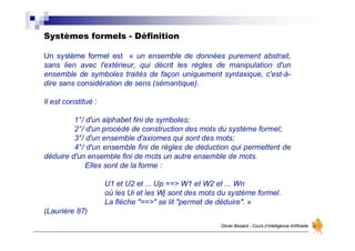 Systèmes formels - Définition
Olivier Boisard - Cours d’Intelligence Artificielle
Un système formel est « un ensemble de données purement abstrait,
sans lien avec l'extérieur, qui décrit les règles de manipulation d'un
ensemble de symboles traités de façon uniquement syntaxique, c'est-à-
dire sans considération de sens (sémantique).
Il est constitué :
1°/ d'un alphabet fini de symboles;
2°/ d'un procédé de construction des mots du système formel;
3°/ d'un ensemble d'axiomes qui sont des mots;
4°/ d'un ensemble fini de règles de déduction qui permettent de
déduire d'un ensemble fini de mots un autre ensemble de mots.
Elles sont de la forme :
U1 et U2 et ... Up ==> W1 et W2 et ... Wn
où les Ui et les Wj sont des mots du système formel.
La flèche "==>" se lit "permet de déduire". »
(Laurière 87)
 
