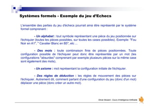 Systèmes formels - Exemple du jeu d’Echecs
Olivier Boisard - Cours d’Intelligence Artificielle
L'ensemble des parties du jeu d'échecs pourrait ainsi être représenté par le système
formel comprenant :
- Un alphabet : tout symbole représentant une pièce du jeu positionnée sur
l'échiquier (toutes les pièces possibles, sur toutes les cases possibles). Exemple: "Fou
Noir en A1", " Cavalier Blanc en B5", etc ...
- Des mots : toute combinaison finie de pièces positionnées. Toute
configuration possible de l'échiquier peut donc être représentée par un mot (les
configurations "absurdes" comprenant par exemple plusieurs pièces sur la même case
sont également des mots),
- Un axiome : mot représentant la configuration initiale de l'échiquier.
- Des règles de déduction : les règles de mouvement des pièces sur
l'échiquier. Autrement dit, comment partant d'une configuration du jeu (donc d'un mot)
déplacer une pièce (donc créer un autre mot).
 
