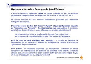 Systèmes formels - Exemple du jeu d’Echecs
Olivier Boisard - Cours d’Intelligence Artificielle
L’arbre de dérivation présentera toutes les parties possibles du jeu, se terminant
(extrémité de chaque branche de l’arbre), soit par un « mat », soit par un « pat ».
Or aucune machine n’a une mémoire suffisamment puissante pour mémoriser
l’intégralité de cet arbre…
L'automate joueur d'échec doit donc s'"adapter" à toute configuration nouvelle
de l'échiquier, pour "inventer" les réponses les plus appropriées. Il anticipera,
dans la limite de sa mémoire, n coups à l'avance, en simulant alternativement
•le mouvement qui lui est le plus favorable, lorsque c'est à lui de jouer,
•le mouvement le plus défavorable, lorsque c'est au tour de l'adversaire
D’où le nom de cette méthode, dite "min-max". Il choisira en définitive la
déplacement qui, au nième coup anticipé, est susceptible de l'amener aux situations
"globalement les plus favorables".
Pour évaluer les situations favorables ou défavorables, autrement dit limiter
l'exploration de l'arborescence en éliminant les branches "sans intérêt", l'automate
utilisera des principes sortant du cadre explicite défini par les seules règles du jeu
d'échecs, et s’appuyant sur la pratique d’un expert.
 