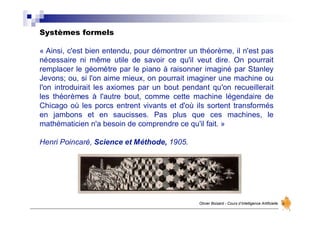 Systèmes formels
Olivier Boisard - Cours d’Intelligence Artificielle
« Ainsi, c'est bien entendu, pour démontrer un théorème, il n'est pas
nécessaire ni même utile de savoir ce qu'il veut dire. On pourrait
remplacer le géomètre par le piano à raisonner imaginé par Stanley
Jevons; ou, si l'on aime mieux, on pourrait imaginer une machine ou
l'on introduirait les axiomes par un bout pendant qu'on recueillerait
les théorèmes à l'autre bout, comme cette machine légendaire de
Chicago où les porcs entrent vivants et d'où ils sortent transformés
en jambons et en saucisses. Pas plus que ces machines, le
mathématicien n'a besoin de comprendre ce qu'il fait. »
Henri Poincaré, Science et Méthode, 1905.
 