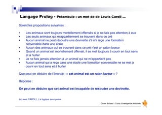 Langage Prolog - Préambule : un mot de de Lewis Caroll …
Olivier Boisard - Cours d’Intelligence Artificielle
Soient les propositions suivantes :
• Les animaux sont toujours mortellement offensés si je ne fais pas attention à eux
• Les seuls animaux qui m'appartiennent se trouvent dans ce pré
• Aucun animal ne peut résoudre une devinette s'il n'a reçu une formation
convenable dans une école
• Aucun des animaux qui se trouvent dans ce pré n'est un raton-laveur
• Quand un animal est mortellement offensé, il se met toujours à courir en tout sens
et à hurler
• Je ne fais jamais attention à un animal qui ne m'appartient pas
• Aucun animal qui a reçu dans une école une formation convenable ne se met à
courir en tout sens et à hurler
Que peut-on déduire de l’énoncé : « cet animal est un raton laveur » ?
Réponse :
On peut en déduire que cet animal est incapable de résoudre une devinette.
In Lewis CAROLL, La logique sans peine.
 