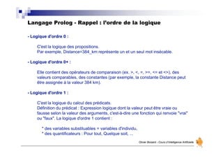 Langage Prolog - Rappel : l’ordre de la logique
Olivier Boisard - Cours d’Intelligence Artificielle
- Logique d'ordre 0 :
C'est la logique des propositions.
Par exemple, Distance=384_km représente un et un seul mot insécable.
- Logique d'ordre 0+ :
Elle contient des opérateurs de comparaison (ex. >, <, =, >=, <= et <>), des
valeurs comparables, des constantes (par exemple, la constante Distance peut
être assignée à la valeur 384 km).
- Logique d'ordre 1 :
C'est la logique du calcul des prédicats.
Définition du prédicat : Expression logique dont la valeur peut être vraie ou
fausse selon la valeur des arguments, c'est-à-dire une fonction qui renvoie "vrai"
ou "faux". La logique d'ordre 1 contient :
* des variables substituables = variables d'individu,
* des quantificateurs : Pour tout, Quelque soit, ...
 