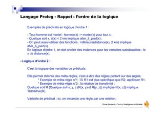 Langage Prolog - Rappel : l’ordre de la logique
Olivier Boisard - Cours d’Intelligence Artificielle
Exemples de prédicats en logique d’ordre 1 :
- Tout homme est mortel : homme(x) -> mortel(x) pour tout x ;
- Quelque soit x, d(x) < 2 km implique aller_à_pied(x) ;
- On peut aussi utiliser des fonctions : inférieure(distance(x), 2 km) implique
aller_à_pied(x).
En logique d'ordre 1, on doit choisir des instances pour les variables substituables : le
x de distance(x).
- Logique d'ordre 2 :
C'est la logique des variables de prédicats.
Elle permet d'écrire des méta-règles, c'est-à-dire des règles portant sur des règles.
* Exemple de méta-règle n°1 : Si R1 est plus spécifique que R2, appliquer R1.
* Exemple de méta-règle n°2 : la relation de transitivité :
Quelque soit R {Quelque soit x, y, z (R(x, y) et R(y, z)) implique R(x, z)} implique
Transitive(R).
Variable de prédicat : ici, on instancie une règle par une relation.
 