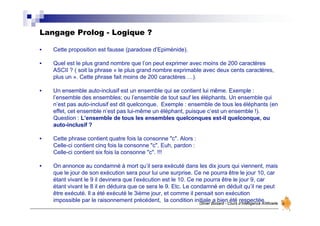 Langage Prolog - Logique ?
Olivier Boisard - Cours d’Intelligence Artificielle
• Cette proposition est fausse (paradoxe d’Epiménide).
• Quel est le plus grand nombre que l’on peut exprimer avec moins de 200 caractères
ASCII ? ( soit la phrase « le plus grand nombre exprimable avec deux cents caractères,
plus un ». Cette phrase fait moins de 200 caractères …).
• Un ensemble auto-inclusif est un ensemble qui se contient lui même. Exemple :
l’ensemble des ensembles; ou l’ensemble de tout sauf les éléphants. Un ensemble qui
n’est pas auto-inclusif est dit quelconque. Exemple : ensemble de tous les éléphants (en
effet, cet ensemble n’est pas lui-même un éléphant, puisque c’est un ensemble !).
Question : L’ensemble de tous les ensembles quelconques est-il quelconque, ou
auto-inclusif ?
• Cette phrase contient quatre fois la consonne "c". Alors :
Celle-ci contient cinq fois la consonne "c". Euh, pardon :
Celle-ci contient six fois la consonne "c". !!!
• On annonce au condamné à mort qu’il sera exécuté dans les dix jours qui viennent, mais
que le jour de son exécution sera pour lui une surprise. Ce ne pourra être le jour 10, car
étant vivant le 9 il devinera que l’exécution est le 10. Ce ne pourra être le jour 9, car
étant vivant le 8 il en déduira que ce sera le 9. Etc. Le condamné en déduit qu’il ne peut
être exécuté. Il a été exécuté le 3ième jour, et comme il pensait son exécution
impossible par le raisonnement précédent, la condition initiale a bien été respectée.
 