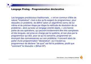 Langage Prolog - Programmation déclarative
Olivier Boisard - Cours d’Intelligence Artificielle
Les langages procéduraux traditionnels , « ont en commun d'être de
nature "impérative", c'est à dire qu'ils exigent du programmeur, pour
résoudre un problème, de définir selon un algorithme connu de lui-
même et de préciser étape par étape la méthode de résolution de ce
problème», alors qu'avec un langage orienté objets, « une bonne
partie de ces opérations, qui peuvent évidemment être très complexes
et très longues, est prise en charge par le système, et non plus par le
programmeur qui doit, pour ce qui le concerne, programmer en
énonçant des connaissances sur son problème; il convient alors de
parler d'une programmation "déclarative", où il revient au
programmeur de déclarer "de quoi" est fait le problème, plutôt que
"comment" le résoudre » (Bihan 87).
 