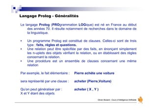 Langage Prolog - Généralités
Olivier Boisard - Cours d’Intelligence Artificielle
Le langage Prolog (PROgrammation LOGique) est né en France au début
des années 70. Il résulte notamment de recherches dans le domaine de
la linguistique.
• Un programme Prolog est constitué de clauses. Celles-ci sont de trois
type : faits, règles et questions.
• Une relation peut être spécifiée par des faits, en énonçant simplement
les n-uplets des objets vérifiant la relation, ou en établissant des règles
concernant la relation.
• Une procédure est un ensemble de clauses concernant une même
relation
Par exemple, le fait élémentaire : Pierre achète une voiture
sera représenté par une clause : acheter (Pierre,Voiture)
Qu’on peut généraliser par : acheter ( X , Y )
X et Y étant des objets.
 
